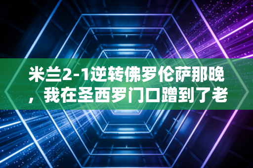 米兰2-1逆转佛罗伦萨那晚,我在圣西罗门口蹭到了老球迷的半瓶葡萄酒 米兰2-1逆转佛罗伦萨那晚,我在圣西罗门口蹭到了老球迷的半瓶葡萄酒