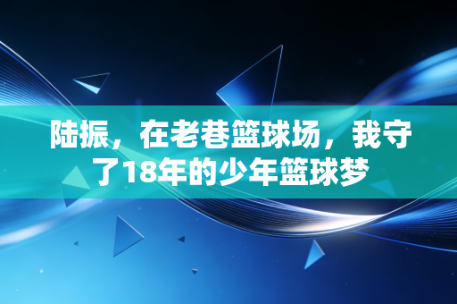 陆振,在老巷篮球场,我守了18年的少年篮球梦 陆振,在老巷篮球场,我守了18年的少年篮球梦