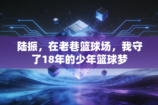 陆振,在老巷篮球场,我守了18年的少年篮球梦 陆振,在老巷篮球场,我守了18年的少年篮球梦