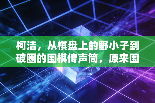 柯洁,从棋盘上的野小子到破圈的围棋传声筒,原来围棋从来不是孤冷的游戏 柯洁,从棋盘上的野小子到破圈的围棋传声筒,原来围棋从来不是孤冷的游戏