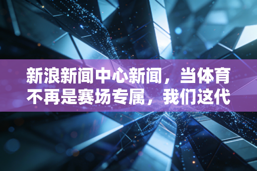 新浪新闻中心新闻,当体育不再是赛场专属,我们这代人的运动必修课真的变了? 新浪新闻中心新闻,当体育不再是赛场专属,我们这代人的运动必修课真的变了?