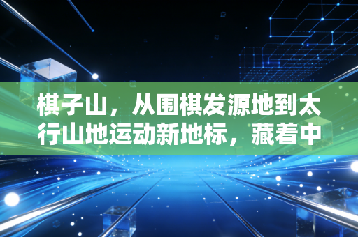 棋子山,从围棋发源地到太行山地运动新地标,藏着中国人动与静的运动哲学 棋子山,从围棋发源地到太行山地运动新地标,藏着中国人动与静的运动哲学