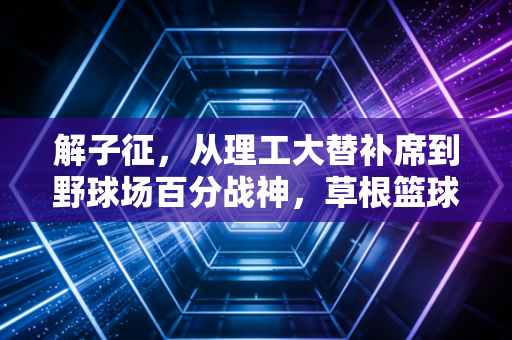 解子征,从理工大替补席到野球场百分战神,草根篮球的热血从来不是剧本 解子征,从理工大替补席到野球场百分战神,草根篮球的热血从来不是剧本