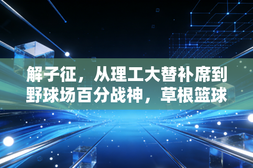 解子征,从理工大替补席到野球场百分战神,草根篮球的热血从来不是剧本 解子征,从理工大替补席到野球场百分战神,草根篮球的热血从来不是剧本