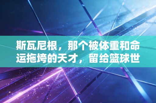 斯瓦尼根,那个被体重和命运拖垮的天才,留给篮球世界的3个追问 斯瓦尼根,那个被体重和命运拖垮的天才,留给篮球世界的3个追问