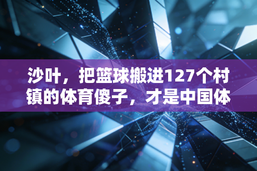 沙叶,把篮球搬进127个村镇的体育傻子,才是中国体育的底气 沙叶,把篮球搬进127个村镇的体育傻子,才是中国体育的底气