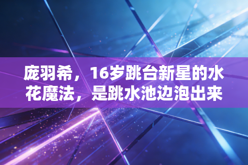 庞羽希,16岁跳台新星的水花魔法,是跳水池边泡出来的滚烫青春 庞羽希,16岁跳台新星的水花魔法,是跳水池边泡出来的滚烫青春