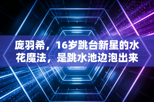 庞羽希,16岁跳台新星的水花魔法,是跳水池边泡出来的滚烫青春 庞羽希,16岁跳台新星的水花魔法,是跳水池边泡出来的滚烫青春