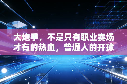 大炮手,不是只有职业赛场才有的热血,普通人的开球距离里藏着最真实的热爱 大炮手,不是只有职业赛场才有的热血,普通人的开球距离里藏着最真实的热爱