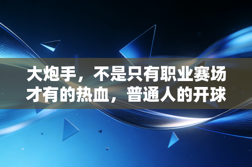 大炮手,不是只有职业赛场才有的热血,普通人的开球距离里藏着最真实的热爱 大炮手,不是只有职业赛场才有的热血,普通人的开球距离里藏着最真实的热爱