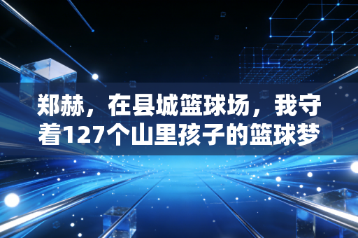 郑赫,在县城篮球场,我守着127个山里孩子的篮球梦 郑赫,在县城篮球场,我守着127个山里孩子的篮球梦