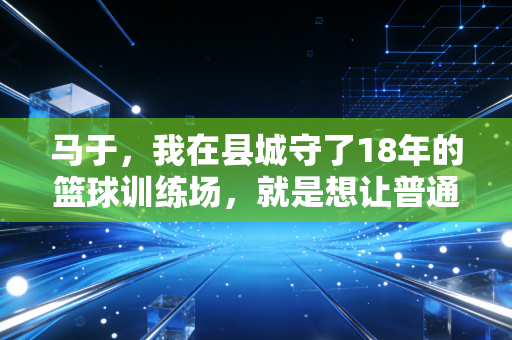 马于,我在县城守了18年的篮球训练场,就是想让普通孩子也有摸到职业门槛的机会 马于,我在县城守了18年的篮球训练场,就是想让普通孩子也有摸到职业门槛的机会