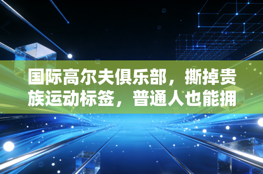 国际高尔夫俱乐部,撕掉贵族运动标签,普通人也能拥有的绿色社交场 国际高尔夫俱乐部,撕掉贵族运动标签,普通人也能拥有的绿色社交场