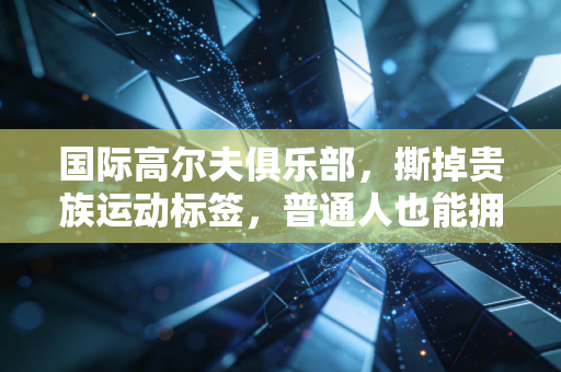 国际高尔夫俱乐部,撕掉贵族运动标签,普通人也能拥有的绿色社交场 国际高尔夫俱乐部,撕掉贵族运动标签,普通人也能拥有的绿色社交场