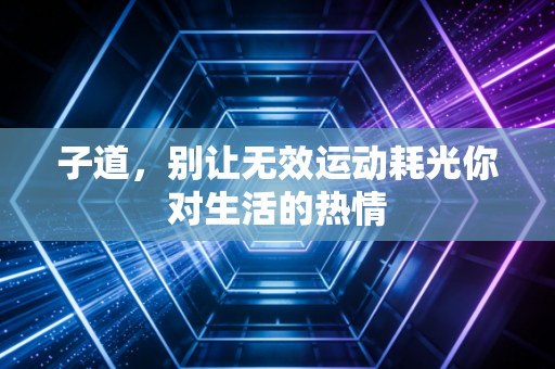 子道,别让无效运动耗光你对生活的热情 子道,别让无效运动耗光你对生活的热情