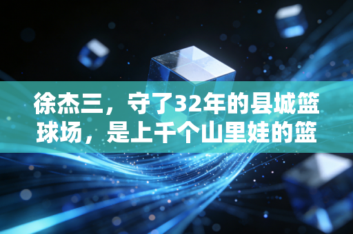 徐杰三,守了32年的县城篮球场,是上千个山里娃的篮球起跑线 徐杰三,守了32年的县城篮球场,是上千个山里娃的篮球起跑线
