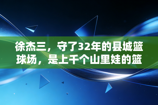 徐杰三,守了32年的县城篮球场,是上千个山里娃的篮球起跑线 徐杰三,守了32年的县城篮球场,是上千个山里娃的篮球起跑线