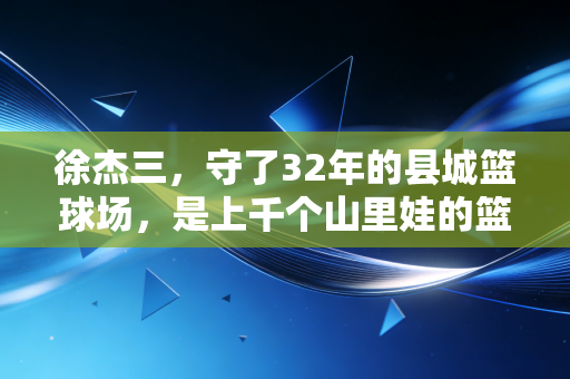 徐杰三，守了32年的县城篮球场，是上千个山里娃的篮球起跑线