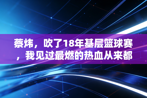 蔡炜,吹了18年基层篮球赛,我见过最燃的热血从来都不在职业赛场 蔡炜,吹了18年基层篮球赛,我见过最燃的热血从来都不在职业赛场
