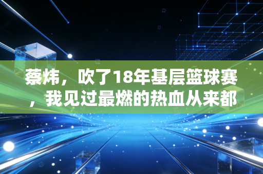 蔡炜，吹了18年基层篮球赛，我见过最燃的热血从来都不在职业赛场