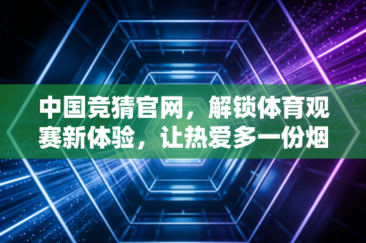 中国竞猜官网，解锁体育观赛新体验，让热爱多一份烟火气的期待