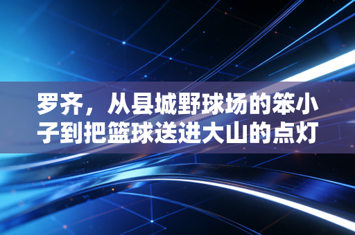 罗齐,从县城野球场的笨小子到把篮球送进大山的点灯人 罗齐,从县城野球场的笨小子到把篮球送进大山的点灯人