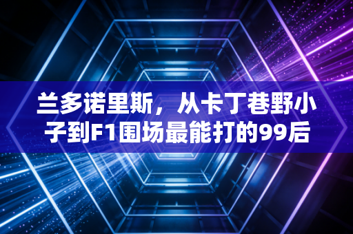 兰多诺里斯，从卡丁巷野小子到F1围场最能打的99后，他等了111场的首胜只是开始