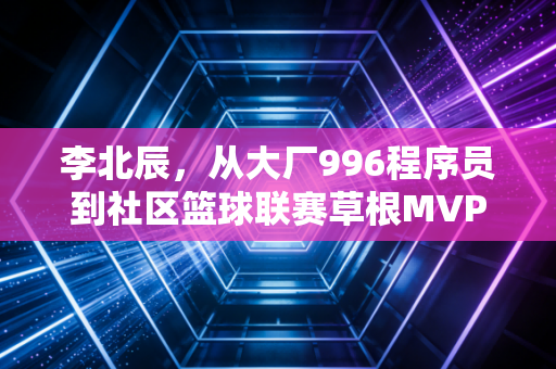 李北辰,从大厂996程序员到社区篮球联赛草根MVP,我终于活成了16岁想成为的样子 李北辰,从大厂996程序员到社区篮球联赛草根MVP,我终于活成了16岁想成为的样子