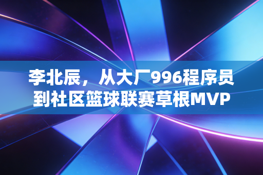 李北辰,从大厂996程序员到社区篮球联赛草根MVP,我终于活成了16岁想成为的样子 李北辰,从大厂996程序员到社区篮球联赛草根MVP,我终于活成了16岁想成为的样子