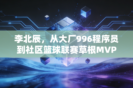 李北辰，从大厂996程序员到社区篮球联赛草根MVP，我终于活成了16岁想成为的样子
