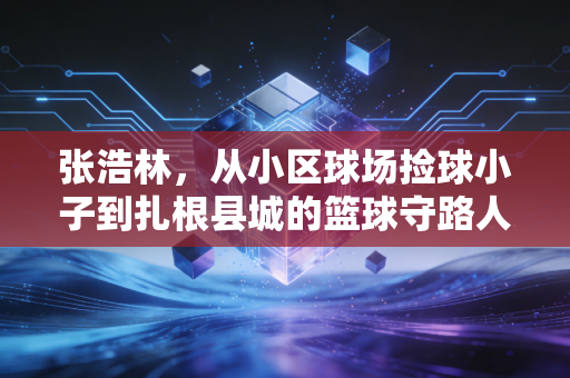 张浩林,从小区球场捡球小子到扎根县城的篮球守路人 张浩林,从小区球场捡球小子到扎根县城的篮球守路人