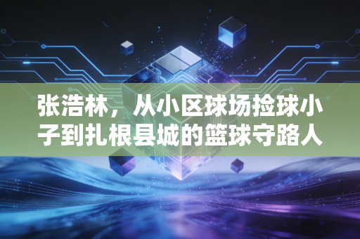 张浩林,从小区球场捡球小子到扎根县城的篮球守路人 张浩林,从小区球场捡球小子到扎根县城的篮球守路人