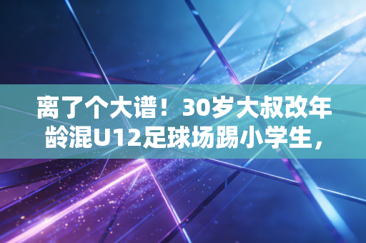 离了个大谱！30岁大叔改年龄混U12足球场踢小学生，体育圈的捷径病到底有多坑？