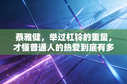 蔡雅健,举过杠铃的重量,才懂普通人的热爱到底有多重 蔡雅健,举过杠铃的重量,才懂普通人的热爱到底有多重