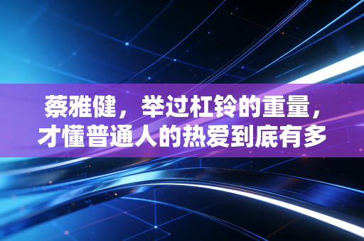 蔡雅健，举过杠铃的重量，才懂普通人的热爱到底有多重