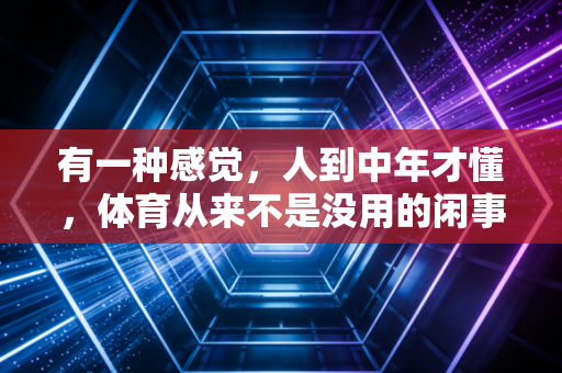 有一种感觉,人到中年才懂,体育从来不是没用的闲事 有一种感觉,人到中年才懂,体育从来不是没用的闲事