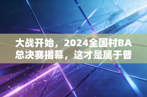 大战开始，2024全国村BA总决赛揭幕，这才是属于普通人的篮球滚烫江湖
