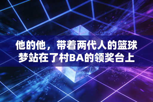 他的他,带着两代人的篮球梦站在了村BA的领奖台上 他的他,带着两代人的篮球梦站在了村BA的领奖台上