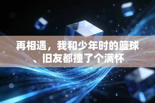 再相遇,我和少年时的篮球、旧友都撞了个满怀 再相遇,我和少年时的篮球、旧友都撞了个满怀