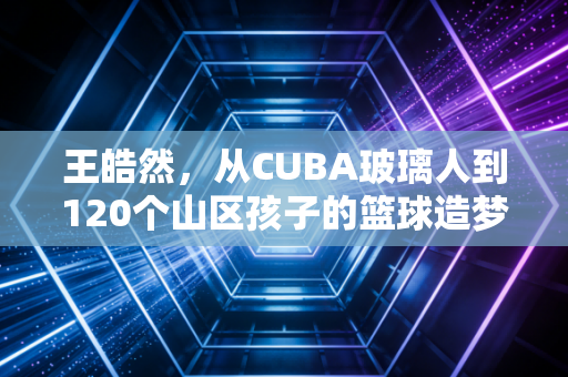 王皓然,从CUBA玻璃人到120个山区孩子的篮球造梦师 王皓然,从CUBA玻璃人到120个山区孩子的篮球造梦师
