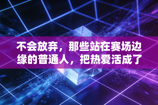 不会放弃,那些站在赛场边缘的普通人,把热爱活成了一辈子的铠甲 不会放弃,那些站在赛场边缘的普通人,把热爱活成了一辈子的铠甲
