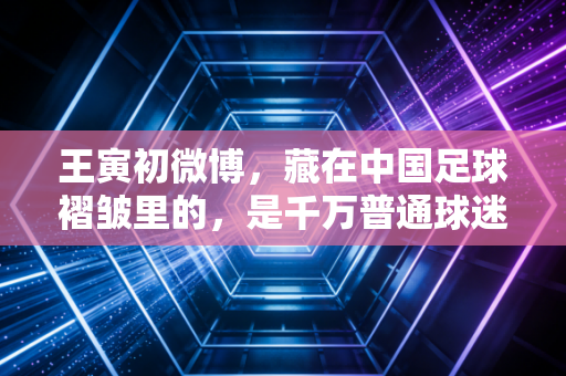 王寅初微博,藏在中国足球褶皱里的,是千万普通球迷的滚烫人生 王寅初微博,藏在中国足球褶皱里的,是千万普通球迷的滚烫人生