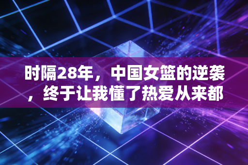 时隔28年,中国女篮的逆袭,终于让我懂了热爱从来都不是年轻人的专利 时隔28年,中国女篮的逆袭,终于让我懂了热爱从来都不是年轻人的专利