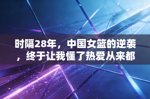 时隔28年,中国女篮的逆袭,终于让我懂了热爱从来都不是年轻人的专利 时隔28年,中国女篮的逆袭,终于让我懂了热爱从来都不是年轻人的专利