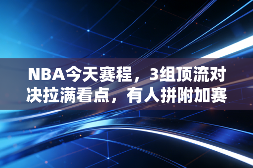 NBA今天赛程,3组顶流对决拉满看点,有人拼附加赛有人预演总决赛? NBA今天赛程,3组顶流对决拉满看点,有人拼附加赛有人预演总决赛?