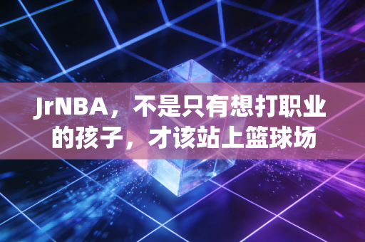 JrNBA,不是只有想打职业的孩子,才该站上篮球场 JrNBA,不是只有想打职业的孩子,才该站上篮球场