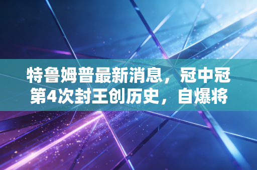 特鲁姆普最新消息,冠中冠第4次封王创历史,自爆将调整赛程剑指2025世锦赛金满贯 特鲁姆普最新消息,冠中冠第4次封王创历史,自爆将调整赛程剑指2025世锦赛金满贯