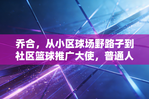 乔合,从小区球场野路子到社区篮球推广大使,普通人的热爱也能开出花 乔合,从小区球场野路子到社区篮球推广大使,普通人的热爱也能开出花