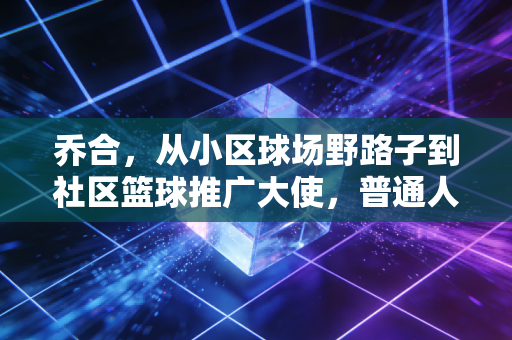 乔合，从小区球场野路子到社区篮球推广大使，普通人的热爱也能开出花