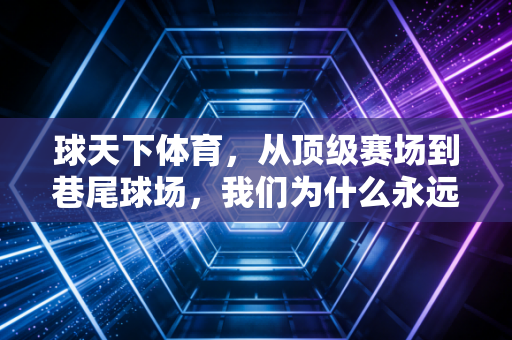 球天下体育，从顶级赛场到巷尾球场，我们为什么永远为足球篮球心跳？